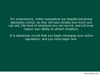 For corporations, online reputations are steadily becoming
absolutely critical, as they will soon dictate how much you
can sell, the level of employee you can recruit, and will even
impact your ability to attract investors.
It is absolutely crucial that you begin managing your online
reputation- and you must begin now.
www.fpov.com
 