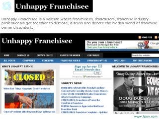 Unhappy Franchisee is a website where franchisees, franchisors, franchise industry
professionals get together to disclose, discuss and debate the hidden world of franchise
owner discontent.
www.fpov.com
 