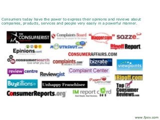 Consumers today have the power to express their opinions and reviews about
companies, products, services and people very easily in a powerful manner.
www.fpov.com
 