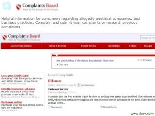 Helpful information for consumers regarding allegedly unethical companies, bad
business practices. Complain and submit your complaints or research previous
complaints.
www.fpov.com
 