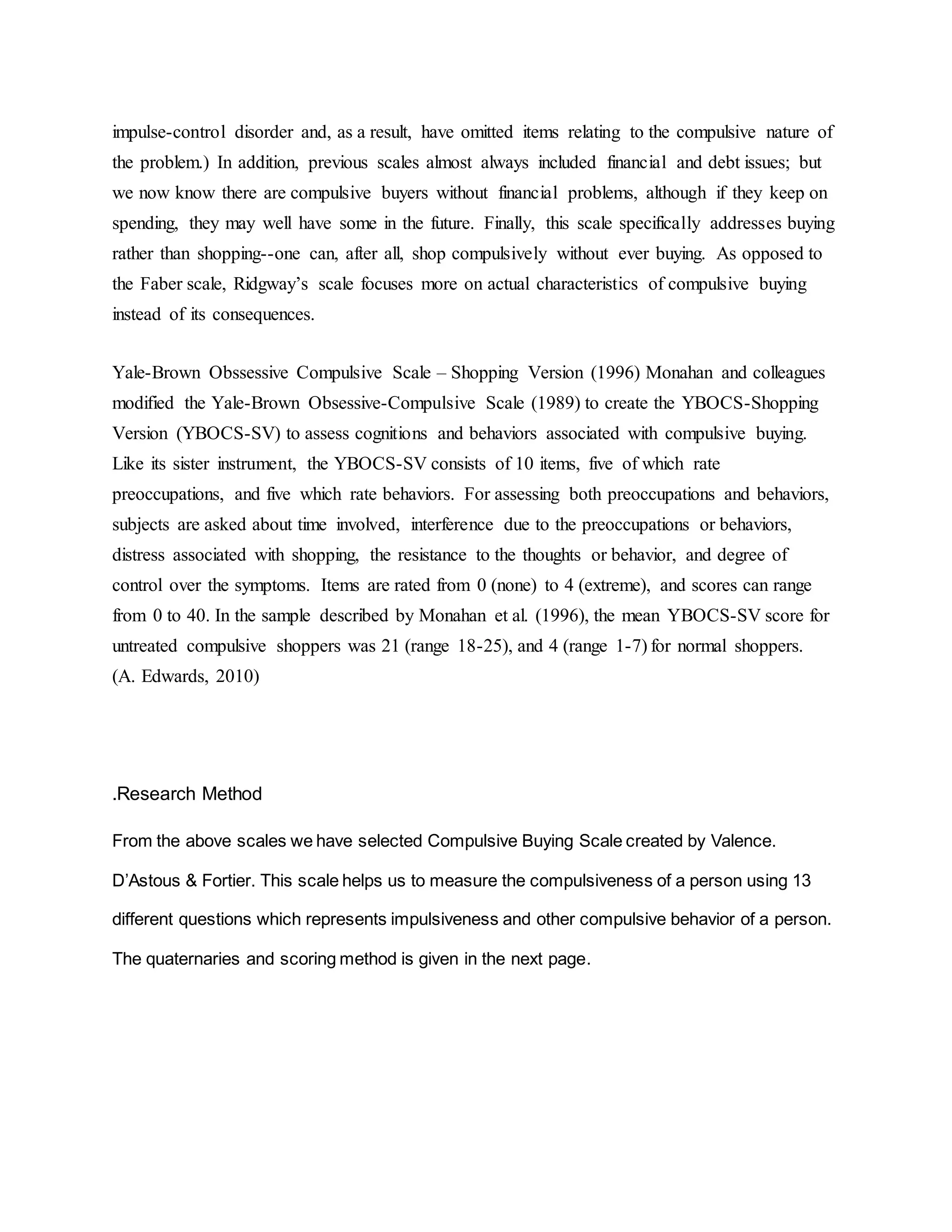 impulse-control disorder and, as a result, have omitted items relating to the compulsive nature of
the problem.) In addition, previous scales almost always included financial and debt issues; but
we now know there are compulsive buyers without financial problems, although if they keep on
spending, they may well have some in the future. Finally, this scale specifically addresses buying
rather than shopping--one can, after all, shop compulsively without ever buying. As opposed to
the Faber scale, Ridgway’s scale focuses more on actual characteristics of compulsive buying
instead of its consequences.
Yale-Brown Obssessive Compulsive Scale – Shopping Version (1996) Monahan and colleagues
modified the Yale-Brown Obsessive-Compulsive Scale (1989) to create the YBOCS-Shopping
Version (YBOCS-SV) to assess cognitions and behaviors associated with compulsive buying.
Like its sister instrument, the YBOCS-SV consists of 10 items, five of which rate
preoccupations, and five which rate behaviors. For assessing both preoccupations and behaviors,
subjects are asked about time involved, interference due to the preoccupations or behaviors,
distress associated with shopping, the resistance to the thoughts or behavior, and degree of
control over the symptoms. Items are rated from 0 (none) to 4 (extreme), and scores can range
from 0 to 40. In the sample described by Monahan et al. (1996), the mean YBOCS-SV score for
untreated compulsive shoppers was 21 (range 18-25), and 4 (range 1-7) for normal shoppers.
(A. Edwards, 2010)
.Research Method
From the above scales we have selected Compulsive Buying Scale created by Valence.
D’Astous & Fortier. This scale helps us to measure the compulsiveness of a person using 13
different questions which represents impulsiveness and other compulsive behavior of a person.
The quaternaries and scoring method is given in the next page.
 