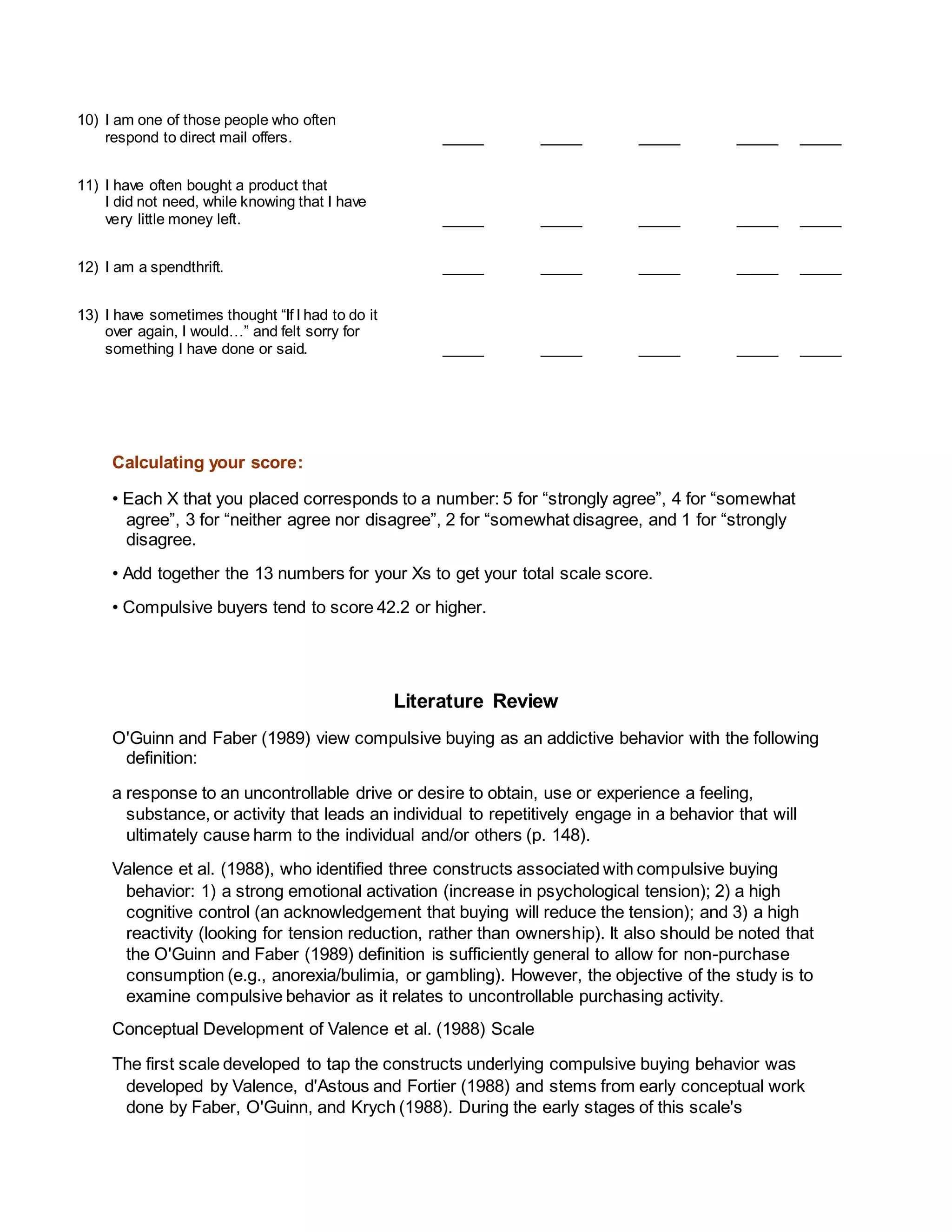 10) I am one of those people who often
respond to direct mail offers. _____ _____ _____ _____ _____
11) I have often bought a product that
I did not need, while knowing that I have
very little money left. _____ _____ _____ _____ _____
12) I am a spendthrift. _____ _____ _____ _____ _____
13) I have sometimes thought “If I had to do it
over again, I would…” and felt sorry for
something I have done or said. _____ _____ _____ _____ _____
Calculating your score:
• Each X that you placed corresponds to a number: 5 for “strongly agree”, 4 for “somewhat
agree”, 3 for “neither agree nor disagree”, 2 for “somewhat disagree, and 1 for “strongly
disagree.
• Add together the 13 numbers for your Xs to get your total scale score.
• Compulsive buyers tend to score 42.2 or higher.
Literature Review
O'Guinn and Faber (1989) view compulsive buying as an addictive behavior with the following
definition:
a response to an uncontrollable drive or desire to obtain, use or experience a feeling,
substance, or activity that leads an individual to repetitively engage in a behavior that will
ultimately cause harm to the individual and/or others (p. 148).
Valence et al. (1988), who identified three constructs associated with compulsive buying
behavior: 1) a strong emotional activation (increase in psychological tension); 2) a high
cognitive control (an acknowledgement that buying will reduce the tension); and 3) a high
reactivity (looking for tension reduction, rather than ownership). It also should be noted that
the O'Guinn and Faber (1989) definition is sufficiently general to allow for non-purchase
consumption (e.g., anorexia/bulimia, or gambling). However, the objective of the study is to
examine compulsive behavior as it relates to uncontrollable purchasing activity.
Conceptual Development of Valence et al. (1988) Scale
The first scale developed to tap the constructs underlying compulsive buying behavior was
developed by Valence, d'Astous and Fortier (1988) and stems from early conceptual work
done by Faber, O'Guinn, and Krych (1988). During the early stages of this scale's
 