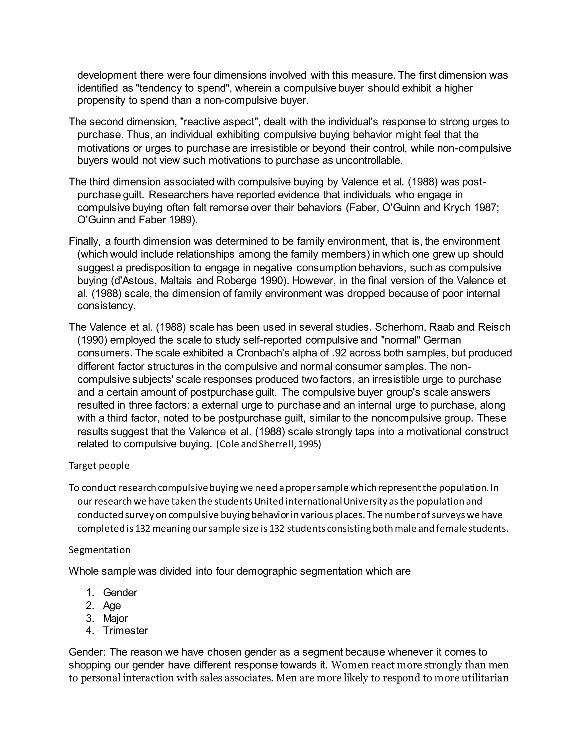 development there were four dimensions involved with this measure. The first dimension was
identified as "tendency to spend", wherein a compulsive buyer should exhibit a higher
propensity to spend than a non-compulsive buyer.
The second dimension, "reactive aspect", dealt with the individual's response to strong urges to
purchase. Thus, an individual exhibiting compulsive buying behavior might feel that the
motivations or urges to purchase are irresistible or beyond their control, while non-compulsive
buyers would not view such motivations to purchase as uncontrollable.
The third dimension associated with compulsive buying by Valence et al. (1988) was post-
purchase guilt. Researchers have reported evidence that individuals who engage in
compulsive buying often felt remorse over their behaviors (Faber, O'Guinn and Krych 1987;
O'Guinn and Faber 1989).
Finally, a fourth dimension was determined to be family environment, that is, the environment
(which would include relationships among the family members) in which one grew up should
suggest a predisposition to engage in negative consumption behaviors, such as compulsive
buying (d'Astous, Maltais and Roberge 1990). However, in the final version of the Valence et
al. (1988) scale, the dimension of family environment was dropped because of poor internal
consistency.
The Valence et al. (1988) scale has been used in several studies. Scherhorn, Raab and Reisch
(1990) employed the scale to study self-reported compulsive and "normal" German
consumers. The scale exhibited a Cronbach's alpha of .92 across both samples, but produced
different factor structures in the compulsive and normal consumer samples. The non-
compulsive subjects' scale responses produced two factors, an irresistible urge to purchase
and a certain amount of postpurchase guilt. The compulsive buyer group's scale answers
resulted in three factors: a external urge to purchase and an internal urge to purchase, along
with a third factor, noted to be postpurchase guilt, similar to the noncompulsive group. These
results suggest that the Valence et al. (1988) scale strongly taps into a motivational construct
related to compulsive buying. (Cole andSherrell,1995)
Target people
To conduct researchcompulsivebuyingwe needapropersample whichrepresentthe population.In
our researchwe have takenthe studentsUnitedinternationalUniversityasthe populationand
conductedsurveyoncompulsive buyingbehaviorinvariousplaces.The numberof surveyswe have
completedis132 meaningoursample size is132 studentsconsistingbothmale andfemalestudents.
Segmentation
Whole sample was divided into four demographic segmentation which are
1. Gender
2. Age
3. Major
4. Trimester
Gender: The reason we have chosen gender as a segment because whenever it comes to
shopping our gender have different response towards it. Women react more strongly than men
to personal interaction with sales associates. Men are more likely to respond to more utilitarian
 