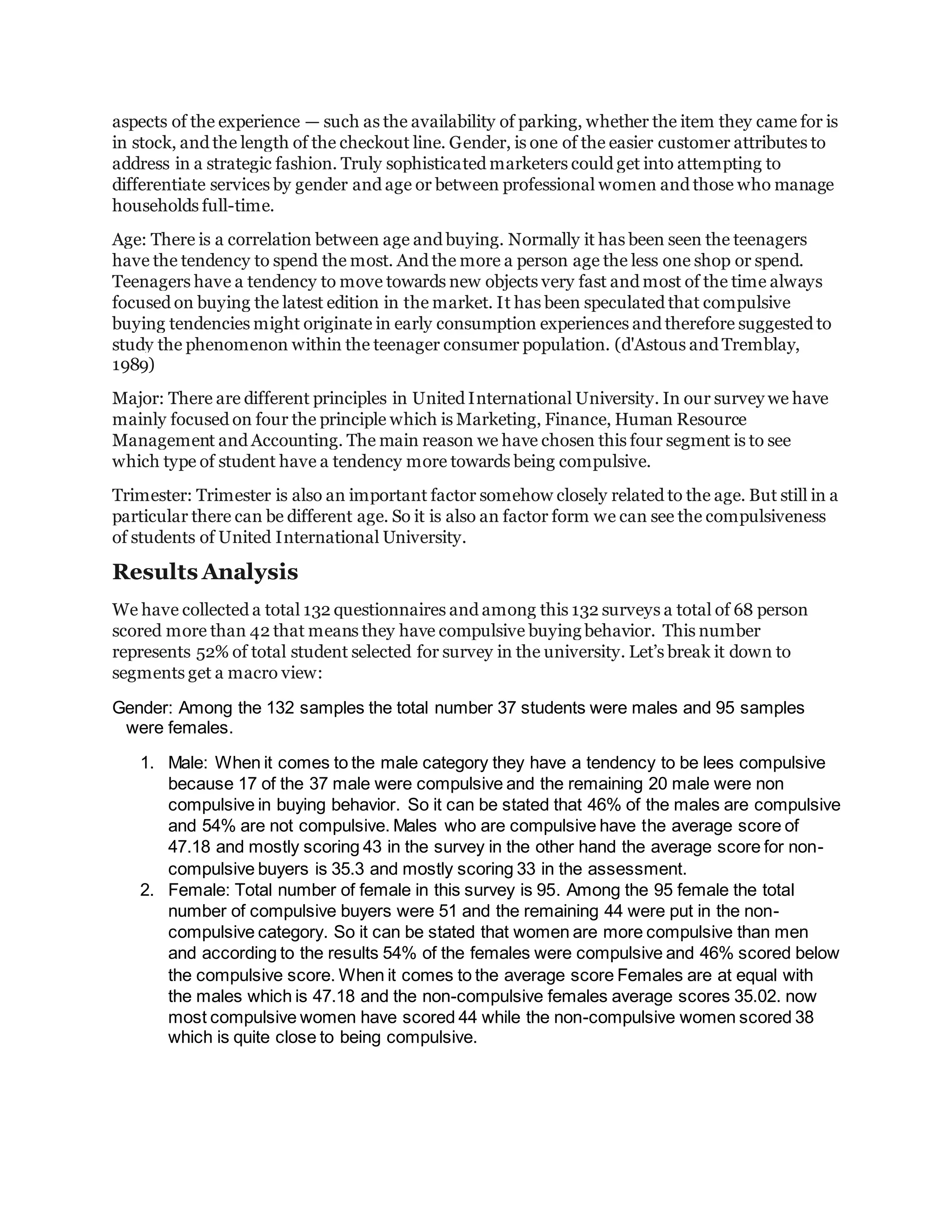 aspects of the experience — such as the availability of parking, whether the item they came for is
in stock, and the length of the checkout line. Gender, is one of the easier customer attributes to
address in a strategic fashion. Truly sophisticated marketers could get into attempting to
differentiate services by gender and age or between professional women and those who manage
households full-time.
Age: There is a correlation between age and buying. Normally it has been seen the teenagers
have the tendency to spend the most. And the more a person age the less one shop or spend.
Teenagers have a tendency to move towards new objects very fast and most of the time always
focused on buying the latest edition in the market. It has been speculated that compulsive
buying tendencies might originate in early consumption experiences and therefore suggested to
study the phenomenon within the teenager consumer population. (d'Astous and Tremblay,
1989)
Major: There are different principles in United International University. In our survey we have
mainly focused on four the principle which is Marketing, Finance, Human Resource
Management and Accounting. The main reason we have chosen this four segment is to see
which type of student have a tendency more towards being compulsive.
Trimester: Trimester is also an important factor somehow closely related to the age. But still in a
particular there can be different age. So it is also an factor form we can see the compulsiveness
of students of United International University.
Results Analysis
We have collected a total 132 questionnaires and among this 132 surveys a total of 68 person
scored more than 42 that means they have compulsive buying behavior. This number
represents 52% of total student selected for survey in the university. Let’s break it down to
segments get a macro view:
Gender: Among the 132 samples the total number 37 students were males and 95 samples
were females.
1. Male: When it comes to the male category they have a tendency to be lees compulsive
because 17 of the 37 male were compulsive and the remaining 20 male were non
compulsive in buying behavior. So it can be stated that 46% of the males are compulsive
and 54% are not compulsive. Males who are compulsive have the average score of
47.18 and mostly scoring 43 in the survey in the other hand the average score for non-
compulsive buyers is 35.3 and mostly scoring 33 in the assessment.
2. Female: Total number of female in this survey is 95. Among the 95 female the total
number of compulsive buyers were 51 and the remaining 44 were put in the non-
compulsive category. So it can be stated that women are more compulsive than men
and according to the results 54% of the females were compulsive and 46% scored below
the compulsive score. When it comes to the average score Females are at equal with
the males which is 47.18 and the non-compulsive females average scores 35.02. now
most compulsive women have scored 44 while the non-compulsive women scored 38
which is quite close to being compulsive.
 