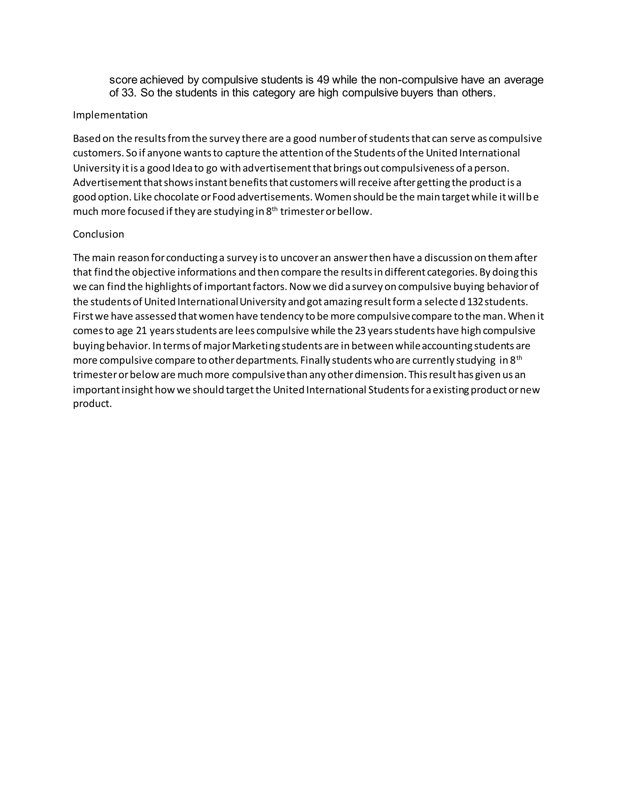 score achieved by compulsive students is 49 while the non-compulsive have an average
of 33. So the students in this category are high compulsive buyers than others.
Implementation
Basedon the resultsfromthe surveythere are a good numberof studentsthatcan serve ascompulsive
customers.Soif anyone wantsto capture the attentionof the Studentsof the UnitedInternational
Universityitisa goodIdeato go withadvertisementthatbringsoutcompulsivenessof aperson.
Advertisementthatshowsinstantbenefitsthatcustomerswill receive aftergettingthe productisa
goodoption.Like chocolate orFoodadvertisements.Womenshouldbe the maintargetwhile itwillbe
much more focusedif theyare studyingin8th
trimesterorbellow.
Conclusion
The main reasonforconductinga surveyisto uncoveran answerthenhave a discussiononthemafter
that findthe objective informations andthencompare the resultsindifferentcategories.Bydoingthis
we can findthe highlights of importantfactors.Now we didasurveyoncompulsive buying behaviorof
the studentsof UnitedInternationalUniversityandgotamazingresultforma selected132students.
Firstwe have assessedthatwomenhave tendencytobe more compulsivecompare tothe man.Whenit
comesto age 21 yearsstudentsare leescompulsive while the 23 yearsstudentshave highcompulsive
buyingbehavior.Intermsof majorMarketingstudentsare inbetweenwhileaccountingstudentsare
more compulsive compare tootherdepartments.Finallystudentswhoare currentlystudying in8th
trimesterorbeloware muchmore compulsivethananyotherdimension.Thisresulthasgivenusan
importantinsighthowwe shouldtargetthe UnitedInternational Studentsforaexistingproductornew
product.
 