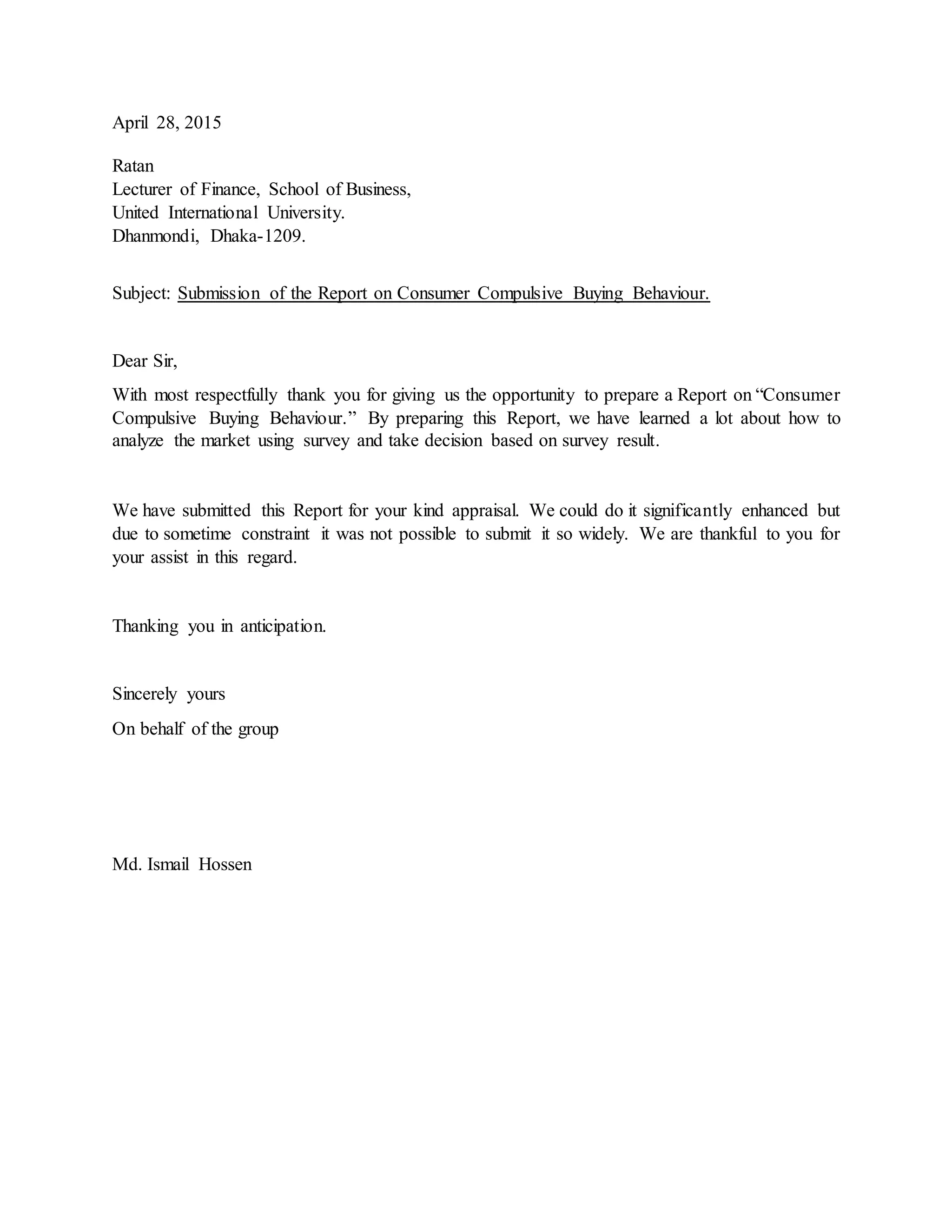 April 28, 2015
Ratan
Lecturer of Finance, School of Business,
United International University.
Dhanmondi, Dhaka-1209.
Subject: Submission of the Report on Consumer Compulsive Buying Behaviour.
Dear Sir,
With most respectfully thank you for giving us the opportunity to prepare a Report on “Consumer
Compulsive Buying Behaviour.” By preparing this Report, we have learned a lot about how to
analyze the market using survey and take decision based on survey result.
We have submitted this Report for your kind appraisal. We could do it significantly enhanced but
due to sometime constraint it was not possible to submit it so widely. We are thankful to you for
your assist in this regard.
Thanking you in anticipation.
Sincerely yours
On behalf of the group
Md. Ismail Hossen
 