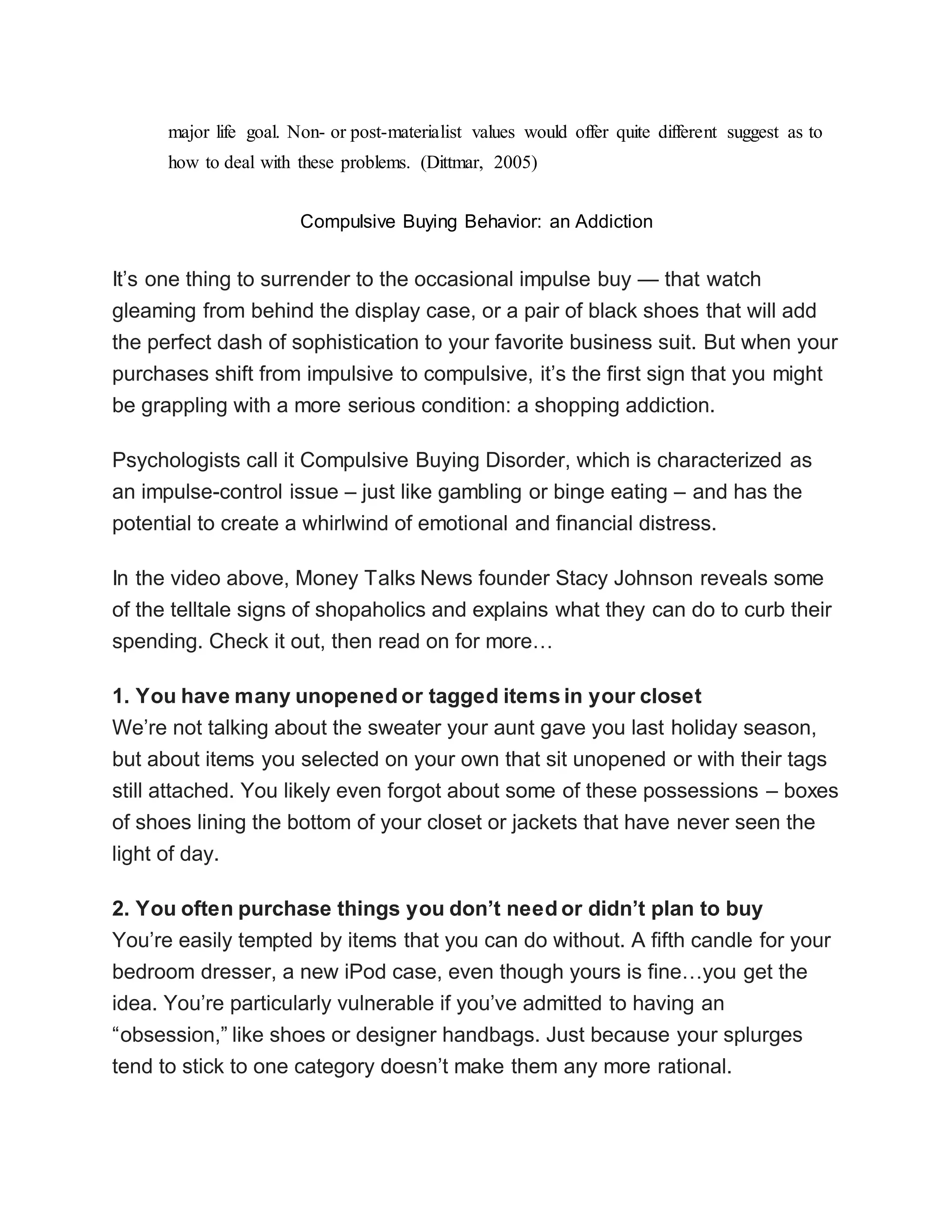 major life goal. Non- or post-materialist values would offer quite different suggest as to
how to deal with these problems. (Dittmar, 2005)
Compulsive Buying Behavior: an Addiction
It’s one thing to surrender to the occasional impulse buy — that watch
gleaming from behind the display case, or a pair of black shoes that will add
the perfect dash of sophistication to your favorite business suit. But when your
purchases shift from impulsive to compulsive, it’s the first sign that you might
be grappling with a more serious condition: a shopping addiction.
Psychologists call it Compulsive Buying Disorder, which is characterized as
an impulse-control issue – just like gambling or binge eating – and has the
potential to create a whirlwind of emotional and financial distress.
In the video above, Money Talks News founder Stacy Johnson reveals some
of the telltale signs of shopaholics and explains what they can do to curb their
spending. Check it out, then read on for more…
1. You have many unopened or tagged items in your closet
We’re not talking about the sweater your aunt gave you last holiday season,
but about items you selected on your own that sit unopened or with their tags
still attached. You likely even forgot about some of these possessions – boxes
of shoes lining the bottom of your closet or jackets that have never seen the
light of day.
2. You often purchase things you don’t need or didn’t plan to buy
You’re easily tempted by items that you can do without. A fifth candle for your
bedroom dresser, a new iPod case, even though yours is fine…you get the
idea. You’re particularly vulnerable if you’ve admitted to having an
“obsession,” like shoes or designer handbags. Just because your splurges
tend to stick to one category doesn’t make them any more rational.
 