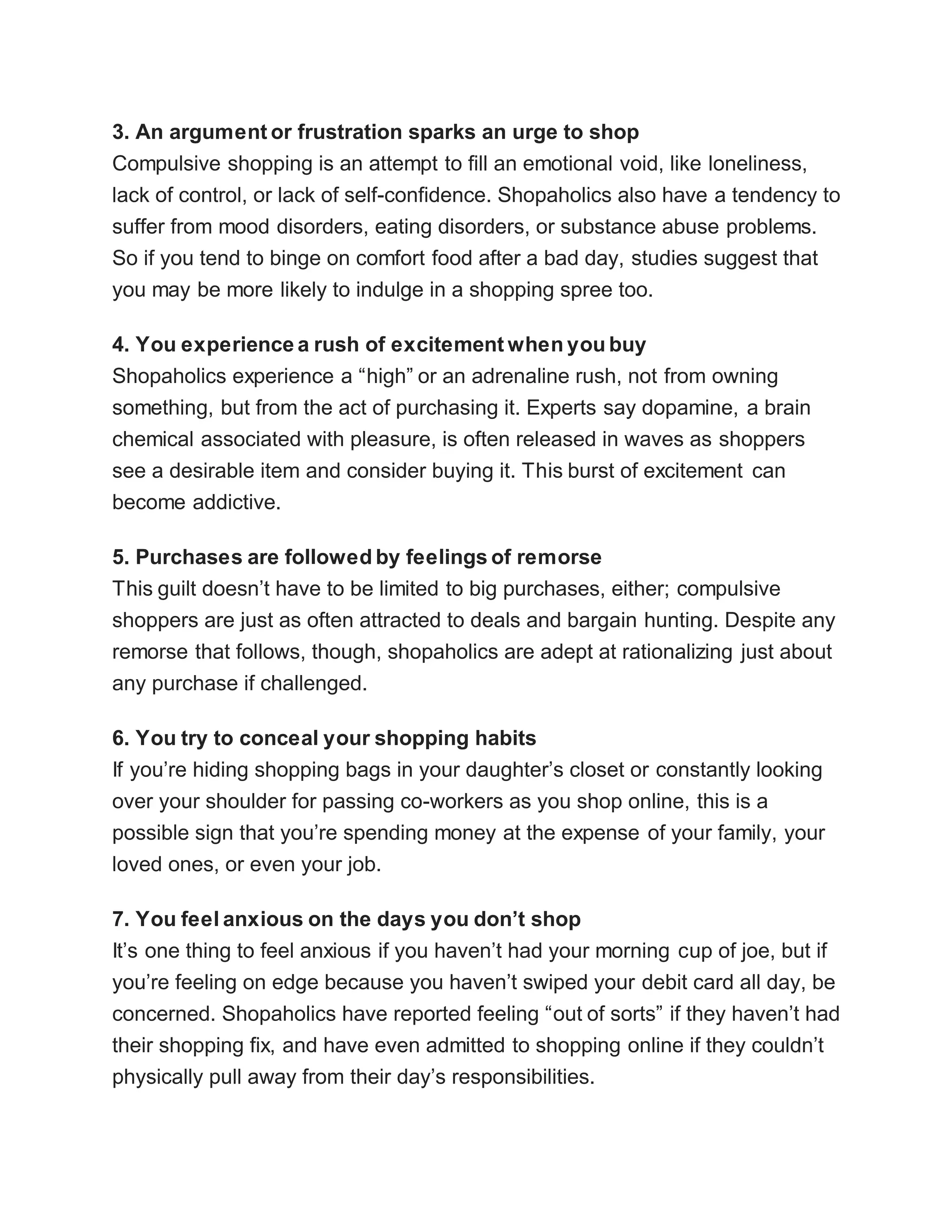 3. An argument or frustration sparks an urge to shop
Compulsive shopping is an attempt to fill an emotional void, like loneliness,
lack of control, or lack of self-confidence. Shopaholics also have a tendency to
suffer from mood disorders, eating disorders, or substance abuse problems.
So if you tend to binge on comfort food after a bad day, studies suggest that
you may be more likely to indulge in a shopping spree too.
4. You experience a rush of excitement when you buy
Shopaholics experience a “high” or an adrenaline rush, not from owning
something, but from the act of purchasing it. Experts say dopamine, a brain
chemical associated with pleasure, is often released in waves as shoppers
see a desirable item and consider buying it. This burst of excitement can
become addictive.
5. Purchases are followed by feelings of remorse
This guilt doesn’t have to be limited to big purchases, either; compulsive
shoppers are just as often attracted to deals and bargain hunting. Despite any
remorse that follows, though, shopaholics are adept at rationalizing just about
any purchase if challenged.
6. You try to conceal your shopping habits
If you’re hiding shopping bags in your daughter’s closet or constantly looking
over your shoulder for passing co-workers as you shop online, this is a
possible sign that you’re spending money at the expense of your family, your
loved ones, or even your job.
7. You feel anxious on the days you don’t shop
It’s one thing to feel anxious if you haven’t had your morning cup of joe, but if
you’re feeling on edge because you haven’t swiped your debit card all day, be
concerned. Shopaholics have reported feeling “out of sorts” if they haven’t had
their shopping fix, and have even admitted to shopping online if they couldn’t
physically pull away from their day’s responsibilities.
 