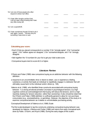 10) I am one of those people who often
respond to direct mail offers. _____ _____ _____ _____ _____
11) I have often bought a product that
I did not need, while knowing that I have
very little money left. _____ _____ _____ _____ _____
12) I am a spendthrift. _____ _____ _____ _____ _____
13) I have sometimes thought “If I had to do it
over again, I would…” and felt sorry for
something I have done or said. _____ _____ _____ _____ _____
Calculating your score:
• Each X that you placed corresponds to a number: 5 for “strongly agree”, 4 for “somewhat
agree”, 3 for “neither agree nor disagree”, 2 for “somewhat disagree, and 1 for “strongly
disagree.
• Add together the 13 numbers for your Xs to get your total scale score.
• Compulsive buyers tend to score 42.2 or higher.
Literature Review
O'Guinn and Faber (1989) view compulsive buying as an addictive behavior with the following
definition:
a response to an uncontrollable drive or desire to obtain, use or experience a feeling,
substance, or activity that leads an individual to repetitively engage in a behavior that will
ultimately cause harm to the individual and/or others (p. 148).
Valence et al. (1988), who identified three constructs associated with compulsive buying
behavior: 1) a strong emotional activation (increase in psychological tension); 2) a high
cognitive control (an acknowledgement that buying will reduce the tension); and 3) a high
reactivity (looking for tension reduction, rather than ownership). It also should be noted that
the O'Guinn and Faber (1989) definition is sufficiently general to allow for non-purchase
consumption (e.g., anorexia/bulimia, or gambling). However, the objective of the study is to
examine compulsive behavior as it relates to uncontrollable purchasing activity.
Conceptual Development of Valence et al. (1988) Scale
The first scale developed to tap the constructs underlying compulsive buying behavior was
developed by Valence, d'Astous and Fortier (1988) and stems from early conceptual work
done by Faber, O'Guinn, and Krych (1988). During the early stages of this scale's
 