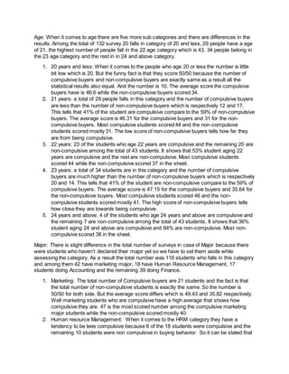 Age: When it comes to age there are five more sub categories and there are differences in the
results. Among the total of 132 survey 20 falls in category of 20 and less, 29 people have a age
of 21, the highest number of people fall in the 22 age category which is 43, 34 people belong in
the 23 age category and the rest in in 24 and above category.
1. 20 years and less: When it comes to the people who age 20 or less the number is little
bit low which is 20. But the funny fact is that they score 50/50 because the number of
compulsive buyers and non-compulsive buyers are exactly same as a result all the
statistical results also equal. And the number is 10. The average score the compulsive
buyers have is 46.6 while the non-compulsive buyers scored 34.
2. 21 years: a total of 29 people falls in this category and the number of compulsive buyers
are less than the number of non-compulsive buyers which is respectively 12 and 17.
This tells that 41% of the student are compulsive compare to the 59% of non-compulsive
buyers. The average score is 46.31 for the compulsive buyers and 31 for the non-
compulsive buyers. Most compulsive students scored 44 and the non-compulsive
students scored mostly 31. The low score of non-compulsive buyers tells how far they
are from being compulsive.
3. 22 years: 23 of the students who age 22 years are compulsive and the remaining 20 are
non-compulsive among the total of 43 students. It shows that 53% student aging 22
years are compulsive and the rest are non-compulsive. Most compulsive students
scored 44 while the non-compulsive scored 37 in the sheet.
4. 23 years: a total of 34 students are in this category and the number of compulsive
buyers are much higher than the number of non-compulsive buyers which is respectively
20 and 14. This tells that 41% of the student are non-compulsive compare to the 59% of
compulsive buyers. The average score is 47.15 for the compulsive buyers and 35.64 for
the non-compulsive buyers. Most compulsive students scored 46 and the non-
compulsive students scored mostly 41. The high score of non-compulsive buyers tells
how close they are towards being compulsive.
5. 24 years and above: 4 of the students who age 24 years and above are compulsive and
the remaining 7 are non-compulsive among the total of 43 students. It shows that 36%
student aging 24 and above are compulsive and 64% are non-compulsive. Most non-
compulsive scored 38 in the sheet.
Major: There is slight difference in the total number of surveys in case of Major because there
were students who haven’t declared their major yet so we have to set them aside while
assessing the category. As a result the total number was 116 students who falls in this category
and among them 42 have marketing major, 18 have Human Resource Management, 17
students doing Accounting and the remaining 39 doing Finance.
1. Marketing: The total number of Compulsive buyers are 21 students and the fact is that
the total number of non-compulsive students is exactly the same. So the number is
50/50 for both side. But the average score differs which is 49.43 and 35.82 respectively.
Well marketing students who are compulsive have a high average that shows how
compulsive they are. 47 is the most scored number among the compulsive marketing
major students while the non-compulsive scored mostly 40.
2. Human resource Management: When it comes to the HRM category they have a
tendency to be lees compulsive because 8 of the 18 students were compulsive and the
remaining 10 students were non compulsive in buying behavior. So it can be stated that
 