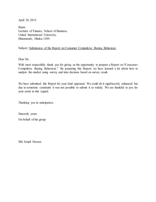 April 28, 2015
Ratan
Lecturer of Finance, School of Business,
United International University.
Dhanmondi, Dhaka-1209.
Subject: Submission of the Report on Consumer Compulsive Buying Behaviour.
Dear Sir,
With most respectfully thank you for giving us the opportunity to prepare a Report on “Consumer
Compulsive Buying Behaviour.” By preparing this Report, we have learned a lot about how to
analyze the market using survey and take decision based on survey result.
We have submitted this Report for your kind appraisal. We could do it significantly enhanced but
due to sometime constraint it was not possible to submit it so widely. We are thankful to you for
your assist in this regard.
Thanking you in anticipation.
Sincerely yours
On behalf of the group
Md. Ismail Hossen
 