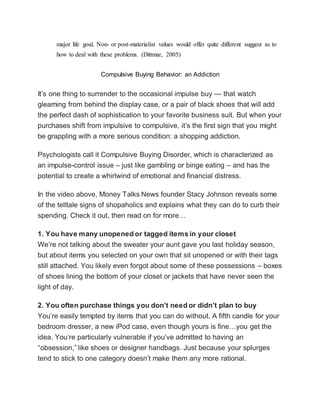major life goal. Non- or post-materialist values would offer quite different suggest as to
how to deal with these problems. (Dittmar, 2005)
Compulsive Buying Behavior: an Addiction
It’s one thing to surrender to the occasional impulse buy — that watch
gleaming from behind the display case, or a pair of black shoes that will add
the perfect dash of sophistication to your favorite business suit. But when your
purchases shift from impulsive to compulsive, it’s the first sign that you might
be grappling with a more serious condition: a shopping addiction.
Psychologists call it Compulsive Buying Disorder, which is characterized as
an impulse-control issue – just like gambling or binge eating – and has the
potential to create a whirlwind of emotional and financial distress.
In the video above, Money Talks News founder Stacy Johnson reveals some
of the telltale signs of shopaholics and explains what they can do to curb their
spending. Check it out, then read on for more…
1. You have many unopened or tagged items in your closet
We’re not talking about the sweater your aunt gave you last holiday season,
but about items you selected on your own that sit unopened or with their tags
still attached. You likely even forgot about some of these possessions – boxes
of shoes lining the bottom of your closet or jackets that have never seen the
light of day.
2. You often purchase things you don’t need or didn’t plan to buy
You’re easily tempted by items that you can do without. A fifth candle for your
bedroom dresser, a new iPod case, even though yours is fine…you get the
idea. You’re particularly vulnerable if you’ve admitted to having an
“obsession,” like shoes or designer handbags. Just because your splurges
tend to stick to one category doesn’t make them any more rational.
 