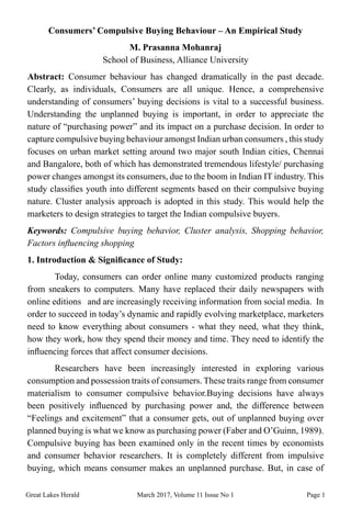 Great Lakes Herald March 2017, Volume 11 Issue No 1 Page 1
Consumers’ Compulsive Buying Behaviour – An Empirical Study
M. Prasanna Mohanraj
School of Business, Alliance University
Abstract: Consumer behaviour has changed dramatically in the past decade.
Clearly, as individuals, Consumers are all unique. Hence, a comprehensive
understanding of consumers’ buying decisions is vital to a successful business.
Understanding the unplanned buying is important, in order to appreciate the
nature of “purchasing power” and its impact on a purchase decision. In order to
capture compulsive buying behaviour amongst Indian urban consumers , this study
focuses on urban market setting around two major south Indian cities, Chennai
and Bangalore, both of which has demonstrated tremendous lifestyle/ purchasing
power changes amongst its consumers, due to the boom in Indian IT industry. This
study classifies youth into different segments based on their compulsive buying
nature. Cluster analysis approach is adopted in this study. This would help the
marketers to design strategies to target the Indian compulsive buyers.
Keywords: Compulsive buying behavior, Cluster analysis, Shopping behavior,
Factors influencing shopping
1. Introduction & Significance of Study:
	 Today, consumers can order online many customized products ranging
from sneakers to computers. Many have replaced their daily newspapers with
online editions and are increasingly receiving information from social media. In
order to succeed in today’s dynamic and rapidly evolving marketplace, marketers
need to know everything about consumers - what they need, what they think,
how they work, how they spend their money and time. They need to identify the
influencing forces that affect consumer decisions.
	 Researchers have been increasingly interested in exploring various
consumption and possession traits of consumers. These traits range from consumer
materialism to consumer compulsive behavior.Buying decisions have always
been positively influenced by purchasing power and, the difference between
“Feelings and excitement” that a consumer gets, out of unplanned buying over
planned buying is what we know as purchasing power (Faber and O’Guinn, 1989).
Compulsive buying has been examined only in the recent times by economists
and consumer behavior researchers. It is completely different from impulsive
buying, which means consumer makes an unplanned purchase. But, in case of
 