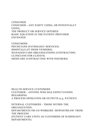 CONSUMER
CONSUMER - ANY PARTY USING, OR POTENTIALLY
USING,
THE PRODUCT OR SERVICE OFFERED
BASIC EQUATION IS THE PATIENT-PROVIDER
EXCHANGE
CONSUMERS
PHYSICIANS (PATHOLOGY SERVICES)
HOSPITALS (IT FROM VENDORS)
MANAGED CARE ORGANIZATIONS (CONTRACTING
CLINICIANS FOR CLIENTS)
MEDICARE (CONTRACTING WITH INSURERS)
HEALTH SERVICE CUSTOMERS
CUSTOMER - ANYONE WHO HAS EXPECTATIONS
REGARDING
A PROCESS OPERATION OR OUTPUTS (e.g. PATIENT)
INTERNAL CUSTOMERS - THOSE WITHIN THE
ORGANIZATION;
DEPARTMENTS OR CO-WORKERS ‘DOWNSTREAM’ FROM
THE PROCESS
(PATIENT CARE UNITS AS CUSTOMERS OF RADIOLOGY
DEPARTMENTS)
 