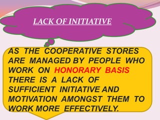 LACK OF INITIATIVE


AS THE COOPERATIVE STORES
ARE MANAGED BY PEOPLE WHO
WORK ON HONORARY BASIS
THERE IS A LACK OF
SUFFICIENT INITIATIVE AND
MOTIVATION AMONGST THEM TO
WORK MORE EFFECTIVELY.
 