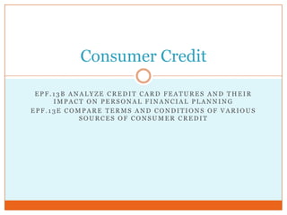 Consumer Credit

 EPF.13B ANALYZE CREDIT CARD FEATURES AND THEIR
     IMPACT ON PERSONAL FINANCIAL PLANNING
EPF.13E COMPARE TERMS AND CONDITIONS OF VARIOUS
           SOURCES OF CONSUMER CREDIT
 