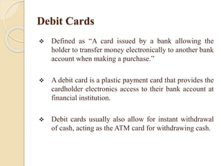 Debit Cards
 Defined as “A card issued by a bank allowing the
holder to transfer money electronically to another bank
account when making a purchase.”
 A debit card is a plastic payment card that provides the
cardholder electronics access to their bank account at
financial institution.
 Debit cards usually also allow for instant withdrawal
of cash, acting as the ATM card for withdrawing cash.
 
