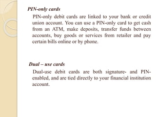 PIN-only cards
PIN-only debit cards are linked to your bank or credit
union account. You can use a PIN-only card to get cash
from an ATM, make deposits, transfer funds between
accounts, buy goods or services from retailer and pay
certain bills online or by phone.
Dual – use cards
Dual-use debit cards are both signature- and PIN-
enabled, and are tied directly to your financial institution
account.
 