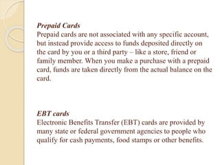 Prepaid Cards
Prepaid cards are not associated with any specific account,
but instead provide access to funds deposited directly on
the card by you or a third party – like a store, friend or
family member. When you make a purchase with a prepaid
card, funds are taken directly from the actual balance on the
card.
EBT cards
Electronic Benefits Transfer (EBT) cards are provided by
many state or federal government agencies to people who
qualify for cash payments, food stamps or other benefits.
 