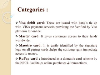 Categories :
 Visa debit card: These are issued with bank’s tie up
with VISA payment services providing the Verified by Visa
platform for online.
 Master card: It gives customers access to their funds
worldwide.
 Maestro card: It is easily identified by the signature
logo on all partner cards ,helps the customer gain immediate
access to money.
 RuPay card : Introduced as a domestic card scheme by
the NPCI. Facilitates online purchases & transactions.
 