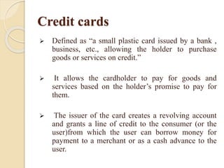 Credit cards
 Defined as “a small plastic card issued by a bank ,
business, etc., allowing the holder to purchase
goods or services on credit.”
 It allows the cardholder to pay for goods and
services based on the holder’s promise to pay for
them.
 The issuer of the card creates a revolving account
and grants a line of credit to the consumer (or the
user)from which the user can borrow money for
payment to a merchant or as a cash advance to the
user.
 