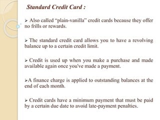 Standard Credit Card :
 Also called “plain-vanilla” credit cards because they offer
no frills or rewards.
 The standard credit card allows you to have a revolving
balance up to a certain credit limit.
 Credit is used up when you make a purchase and made
available again once you've made a payment.
A finance charge is applied to outstanding balances at the
end of each month.
 Credit cards have a minimum payment that must be paid
by a certain due date to avoid late-payment penalties.
 