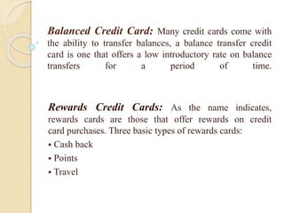 Balanced Credit Card: Many credit cards come with
the ability to transfer balances, a balance transfer credit
card is one that offers a low introductory rate on balance
transfers for a period of time.
Rewards Credit Cards: As the name indicates,
rewards cards are those that offer rewards on credit
card purchases. Three basic types of rewards cards:
 Cash back
 Points
 Travel
 