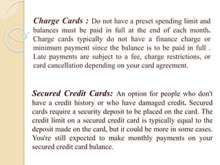 Charge Cards : Do not have a preset spending limit and
balances must be paid in full at the end of each month.
Charge cards typically do not have a finance charge or
minimum payment since the balance is to be paid in full .
Late payments are subject to a fee, charge restrictions, or
card cancellation depending on your card agreement.
Secured Credit Cards: An option for people who don't
have a credit history or who have damaged credit. Secured
cards require a security deposit to be placed on the card. The
credit limit on a secured credit card is typically equal to the
deposit made on the card, but it could be more in some cases.
You're still expected to make monthly payments on your
secured credit card balance.
 