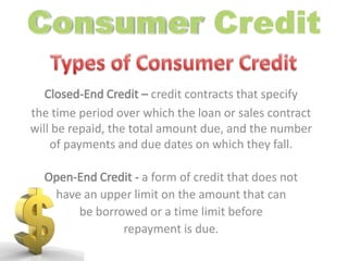 Consumer Credit Types of Consumer CreditClosed-End Credit – credit contracts that specifythe time period over which the loan or sales contract will be repaid, the total amount due, and the number of payments and due dates on which they fall.Open-End Credit - a form of credit that does not have an upper limit on the amount that can be borrowed or a time limit before repayment is due.