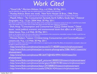 Work Cited
              - "Good Life." Merriam-Webster. N.p., n.d. Web. 30 May 2011.
              I got the deﬁnition of “good life” from this website because it is a reliable online dictionary.
              - Huxley, Aldous. Brave new world, . New York: Harper & Bros., 1946. Print.
              It was necessary for me to use this book because the comparison portrayed in the presentation was based on this novel.
              - Mayell, Hillary . "As Consumerism Spreads, Earth Suffers, Study Says." National
              Geographic. N.p., 12 Jan. 2004. Web. 30 May 2011.
              This source is reliable because it talks about the effects of the contemporary consumerist society. In the text, I could ﬁnd some details
              about what people want in their lives to make them good, and how they were related to consumerism.
              - Shah, Anup. "Consumption and Consumerism â!! Global Issues." Global
              Issues : social, political, economic and environmental issues that affect us all â!!
              Global Issues. N.p., n.d. Web. 30 May 2011.
              Similar to the website above, this source talks about the seriousness of the consumerist, materialistic society of today. I could ﬁnd out
              about what people put the most value on in their lives.
              - Wonser, Robert. "Lesson 13: Advertising, Consumerism, and Commodiﬁcation."
              canyons.edu. N.p., n.d. Web. 30 May 2011.
              This source is reliable as the information is well-written in an expert’s point of view. The effects of consumerism on people’s values and
              thoughts is clearly portrayed here.
              - http://www.ﬂickr.com/photos/tiarescott/517148389/sizes/m/in/photostream/
              - http://www.ﬂickr.com/photos/perry-moore-photography/3586146431/sizes/z/in/
              photostream/
              - http://www.ﬂickr.com/photos/48126477@N05/4994142554/sizes/l/in/
              photostream/
              - http://www.ﬂickr.com/photos/golf_pictures/180005220/sizes/o/in/photostream/
              - http://www.ﬂickr.com/photos/stickergiant/4538570185/sizes/o/in/photostream/
              - http://www.ﬂickr.com/photos/dzaur/2475808554/sizes/z/in/photostream/
              - http://www.ﬂickr.com/photos/paalia/2596261424/sizes/o/in/photostream/
Tuesday, May 31, 2011
 