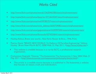 Works Cited

          •      http://www.ﬂickr.com/photos/worak/1562046358/sizes/o/in/photostream/

          •      http://www.ﬂickr.com/photos/lawprier/3712624247/sizes/l/in/photostream/

          •      http://www.ﬂickr.com/photos/kwl/59785757/sizes/o/in/photostream/

          •      http://www.ﬂickr.com/photos/watt_dabney/2650759082/sizes/o/in/photostream/

          •      http://www.ﬂickr.com/photos/gageskidmore/5439997505/sizes/o/in/photostream/

          •      http://www.ﬂickr.com/photos/llamnuds/4274554641/sizes/o/in/photostream/

          •      Huxley, Aldous. Brave new world, . New York: Harper & Bros., 1946. Print.

          •      Pearce, David. "BRAVE NEW WORLD ? A Defence Of Paradise-Engineering." Aldous
                 Huxley : Brave New World. BLTC, 2008. Web. 31 May 2011. <http://www.huxley.net/>.

                •       This website is credible because it is run by BLTC, a professional research
                        organization.

          •      Firehammer, Reginald. "Desires." The Autonomist. The Autonomist, 2 Nov. 2004. Web. 31
                 May 2011. <http://theautonomist.com/autonomist/philosophy/desire.html>.

                •       This article is a credible source because it is published in The Autonomist, a website
                        that focuses on reason, truth, and individualism.


Tuesday, May 31, 2011
 