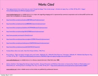 Works Cited
  •      "Anti aging products: how to ﬁnd what you want | Simply Anti Aging." How to look younger - all about anti aging. N.p., n.d. Web. 30 May 2011. <http://
         www.simplyantiaging.com/1854/anti-aging-products/>.

         www.simplyantiaging.com is a reliable site as it is a major site regarding antiaging and it is sponsored by numerous corporation such as skincareRX and the main
         author has an occupation of a beauty therapist.


  •      http://www.ﬂickr.com/photos/kodama/6887580/sizes/l/in/photostream/


  •      http://www.ﬂickr.com/photos/moriza/88850852/sizes/m/in/photostream/


  •      http://www.ﬂickr.com/photos/leelefever/4579994058/sizes/l/in/photostream/


  •      http://www.ﬂickr.com/photos/lge/3810270838/sizes/z/in/photostream/


  •      http://www.youtube.com/watch?v=DwtZcii1orA


  •      http://www.ﬂickr.com/photos/dancunningham/23998319/sizes/z/in/photostream/


  •      http://www.ﬂickr.com/photos/dotbenjamin/2560935556/sizes/z/in/photostream/


  •      http://www.ﬂickr.com/photos/stuant63/2255781557/sizes/z/in/


  •      Huxley, Aldous. Brave new world, . New York: Harper & Bros., 1946. Print.


  •      Ross, Kathryn . "Fight 'anti-aging' messages with social media - Wellsville, NY - Wellsville Daily Reporter." Homepage - Wellsville, NY - Wellsville Daily Reporter. N.p.,
         n.d. Web. 30 May 2011. <http://www.wellsvilledaily.com/news/x1796494631/Fight-anti-aging-messages-with-social-media>.

         www.wellsvilledaily.com is a reliable site as it is a famous news/article site in New York since 1880.


  •      Zelman, Kathleen. "Anti-Aging Diet: Eating to Age Gracefully - Disease Prevention and Wellness Information to Improve Your Health on MedicineNet.com."
         MedicineNet.com - We Bring Doctor's Knowledge to You. N.p., n.d. Web. 30 May 2011. <http://www.medicinenet.com/script/main/art.asp?articlekey=62864>.

         www.medicine.net is also a reliable source as the articles are published by professional doctors.



Tuesday, May 31, 2011
 