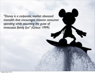 "Disney is a corporate, market obsessed
     monolith that encourages massive consumer
     spending while assuming the guise of
     innocuous family fun" (Giroux 1999). 




Tuesday, May 31, 2011
 