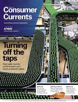 Strapline




 Consumer
                Issue 10




 Currents
   Issues driving consumer organizations




Turning
off the
taps
How water scarcity
could threaten your
future production plans




                                                                                              p6 Nestlé                            p14 Grupo Bimbo                            p10 Brands
                                                                                              Frits van Dijk                       Mexico’s baking giant                      Why the rise of
                                                                                              on the challenge                     trains its sights on the                   private labels has
                                                                                              of conquering                        United States                              multinationals
                                                                                              emerging markets                                                                running scared




© 2011 KPMG LLP a Delaware limited liability partnership and the U.S. member firm of the KPMG network of independent member firms affiliated with KPMG International Cooperative (“KPMG International”),
               ,
         16 / ConsumerCurrents rights reserved. The KPMG name, logo and “cutting through complexity” are registered trademarks or trademarks of KPMG International.
                       a Swiss entity. All
 