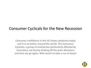 Consumer Cyclicalsfor the New Recession Consumer confidence in the US shows weakness today and it is no better around the world. The Consumer Cyclicals, a group of enterprises particularly affected by recessions, are barely shaking off the prior downturn and here we go again. Who wants to take a run at Sony?  