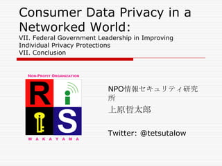 Consumer Data Privacy in a
Networked World:
VII. Federal Government Leadership in Improving
Individual Privacy Protections
VII. Conclusion




                           NPO情報セキュリティ研究
                           所
                           上原哲太郎

                           Twitter: @tetsutalow
 