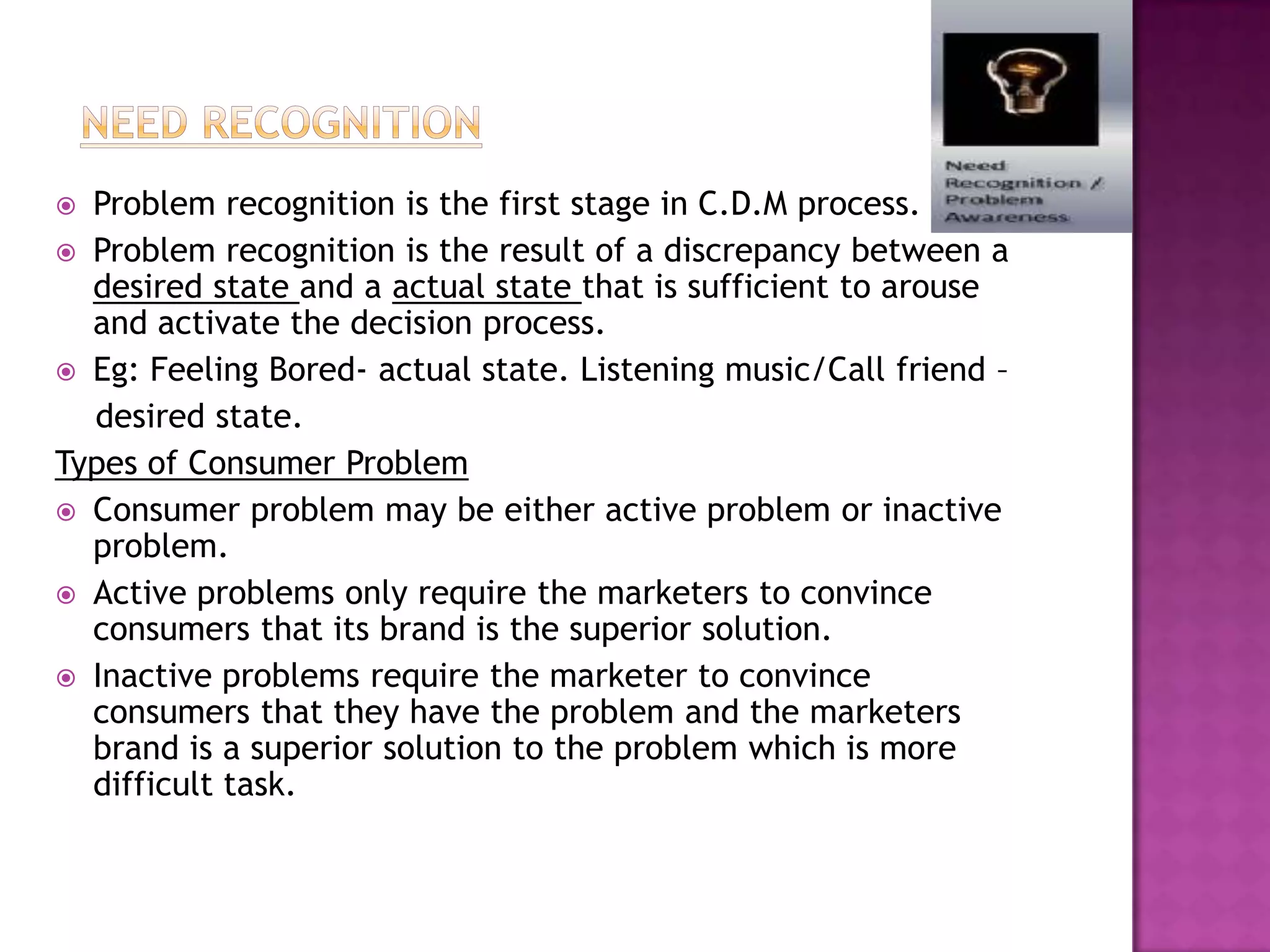  Problem recognition is the first stage in C.D.M process.
 Problem recognition is the result of a discrepancy between a
  desired state and a actual state that is sufficient to arouse
  and activate the decision process.
 Eg: Feeling Bored- actual state. Listening music/Call friend –
  desired state.
Types of Consumer Problem
 Consumer problem may be either active problem or inactive
  problem.
 Active problems only require the marketers to convince
  consumers that its brand is the superior solution.
 Inactive problems require the marketer to convince
  consumers that they have the problem and the marketers
  brand is a superior solution to the problem which is more
  difficult task.
 
