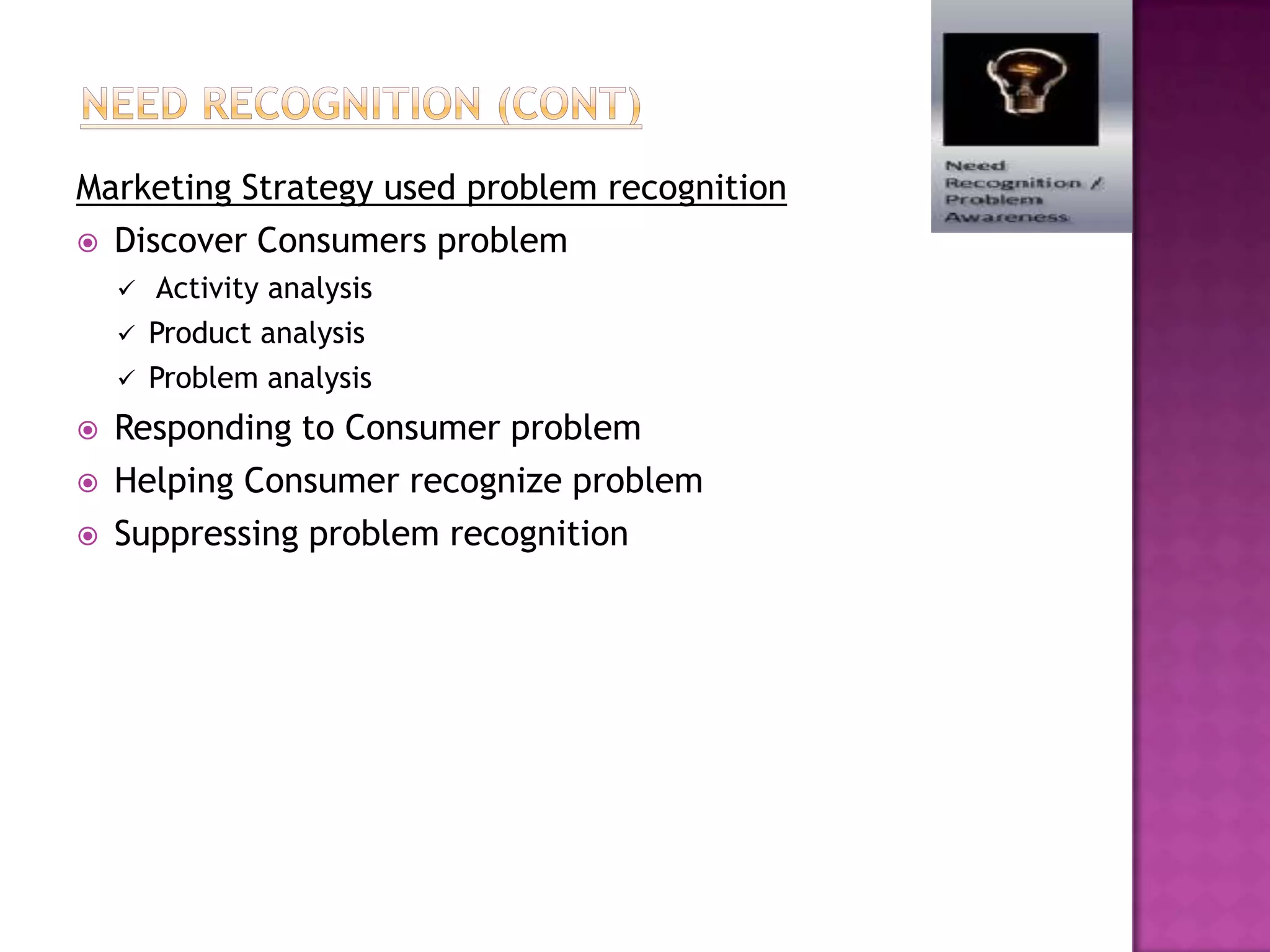 Marketing Strategy used problem recognition
 Discover Consumers problem
       Activity analysis
       Product analysis
       Problem analysis
   Responding to Consumer problem
   Helping Consumer recognize problem
   Suppressing problem recognition
 
