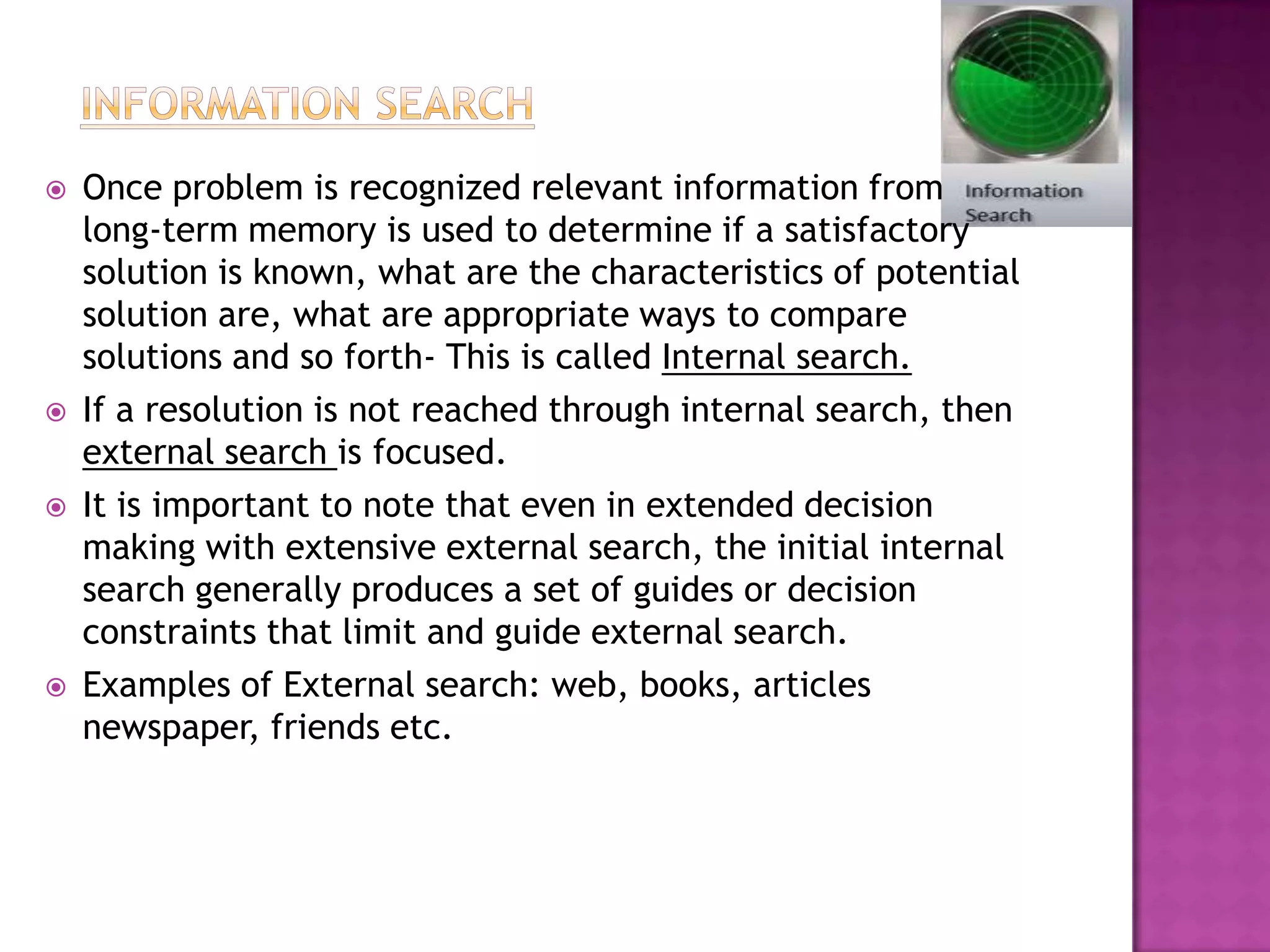    Once problem is recognized relevant information from
    long-term memory is used to determine if a satisfactory
    solution is known, what are the characteristics of potential
    solution are, what are appropriate ways to compare
    solutions and so forth- This is called Internal search.
   If a resolution is not reached through internal search, then
    external search is focused.
   It is important to note that even in extended decision
    making with extensive external search, the initial internal
    search generally produces a set of guides or decision
    constraints that limit and guide external search.
   Examples of External search: web, books, articles
    newspaper, friends etc.
 