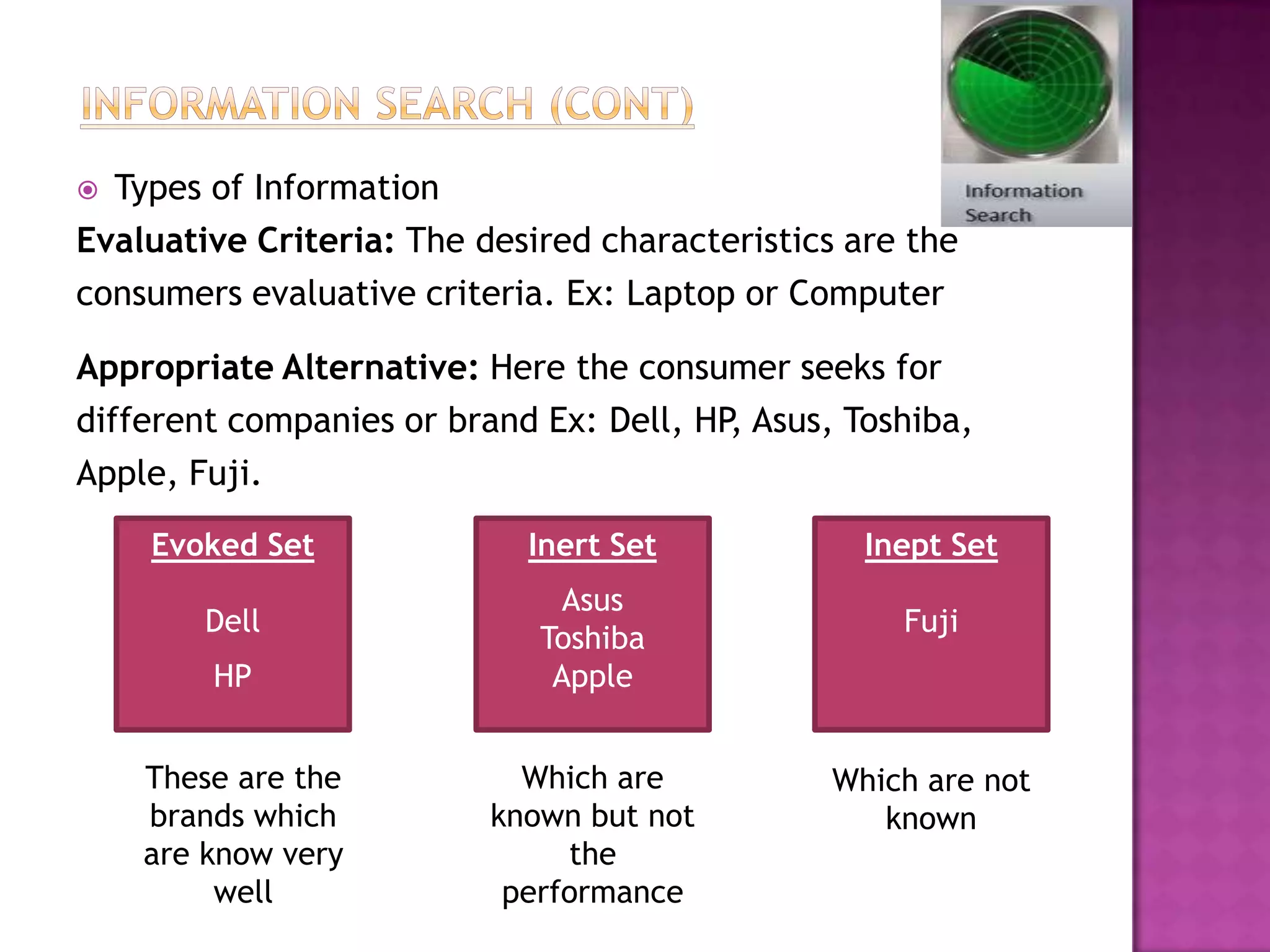  Types of Information
Evaluative Criteria: The desired characteristics are the
consumers evaluative criteria. Ex: Laptop or Computer

Appropriate Alternative: Here the consumer seeks for
different companies or brand Ex: Dell, HP Asus, Toshiba,
                                         ,
Apple, Fuji.

    Evoked Set              Inert Set             Inept Set
                               Asus
        Dell                                        Fuji
                             Toshiba
        HP                    Apple


    These are the           Which are          Which are not
    brands which          known but not           known
    are know very              the
         well              performance
 