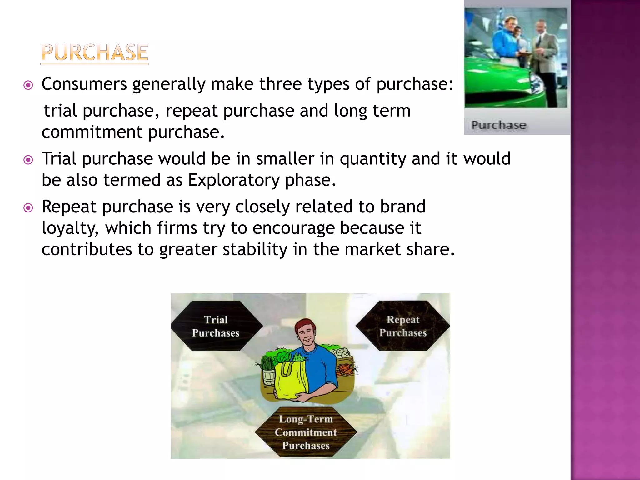    Consumers generally make three types of purchase:
    trial purchase, repeat purchase and long term
    commitment purchase.
   Trial purchase would be in smaller in quantity and it would
    be also termed as Exploratory phase.
   Repeat purchase is very closely related to brand
    loyalty, which firms try to encourage because it
    contributes to greater stability in the market share.
 