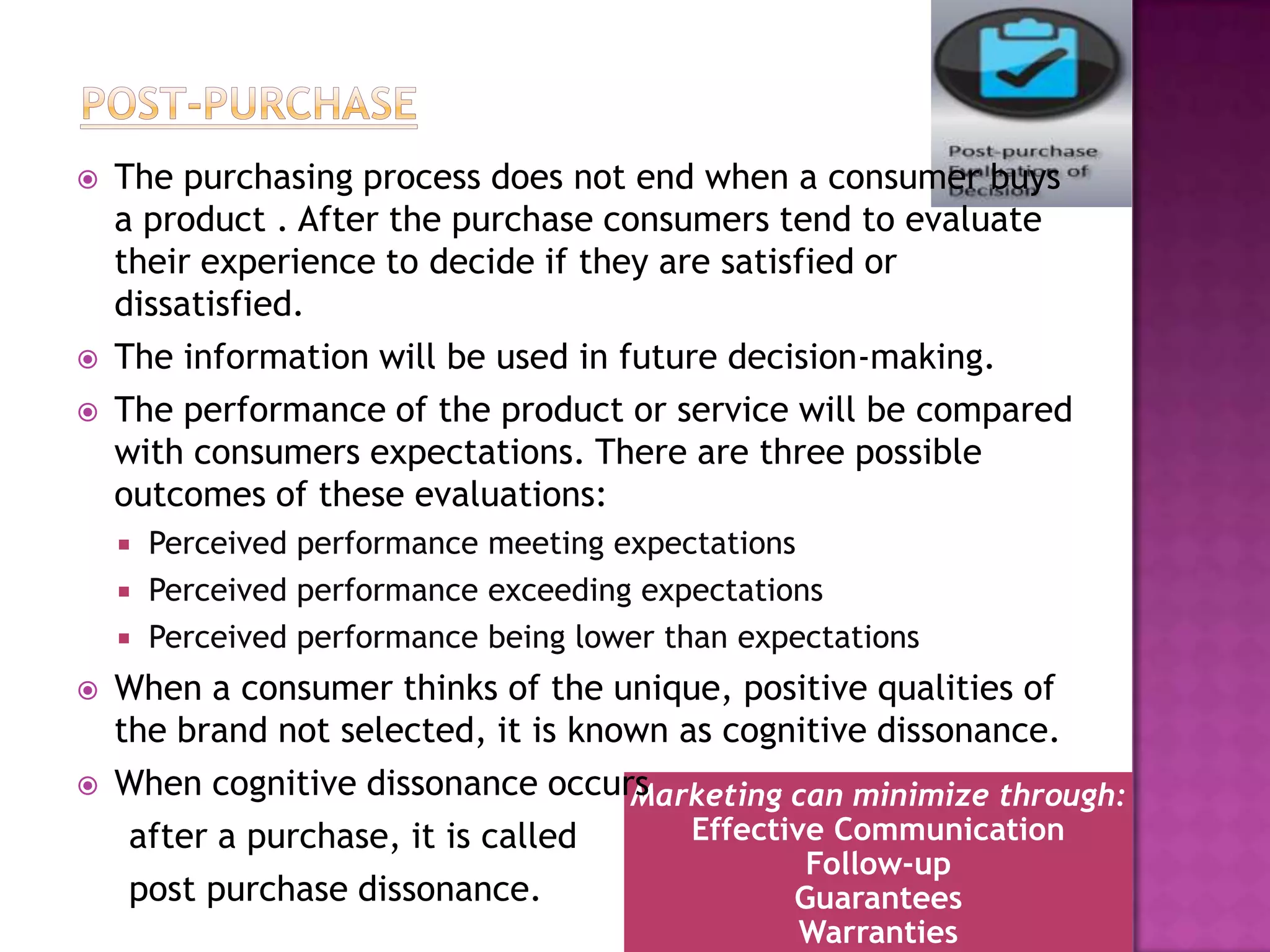    The purchasing process does not end when a consumer buys
    a product . After the purchase consumers tend to evaluate
    their experience to decide if they are satisfied or
    dissatisfied.
   The information will be used in future decision-making.
   The performance of the product or service will be compared
    with consumers expectations. There are three possible
    outcomes of these evaluations:
       Perceived performance meeting expectations
       Perceived performance exceeding expectations
       Perceived performance being lower than expectations
   When a consumer thinks of the unique, positive qualities of
    the brand not selected, it is known as cognitive dissonance.
   When cognitive dissonance occurs Marketing can minimize through:
     after a purchase, it is called      Effective Communication
                                                 Follow-up
     post purchase dissonance.                  Guarantees
                                                  Warranties
 