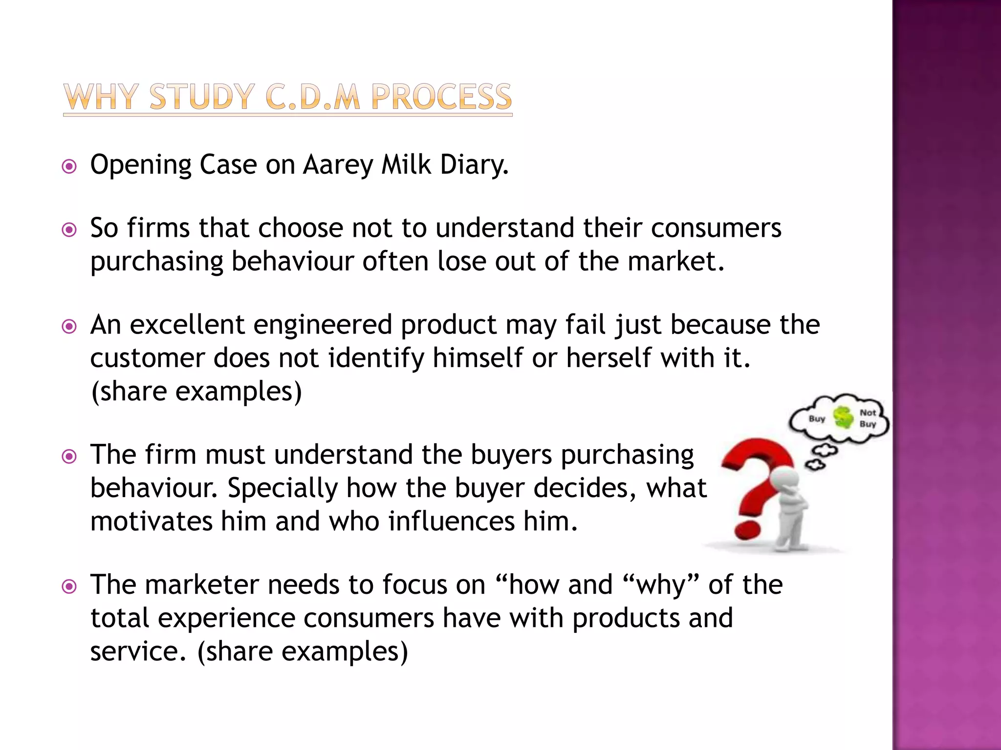    Opening Case on Aarey Milk Diary.

   So firms that choose not to understand their consumers
    purchasing behaviour often lose out of the market.

   An excellent engineered product may fail just because the
    customer does not identify himself or herself with it.
    (share examples)

   The firm must understand the buyers purchasing
    behaviour. Specially how the buyer decides, what
    motivates him and who influences him.

   The marketer needs to focus on “how and “why” of the
    total experience consumers have with products and
    service. (share examples)
 