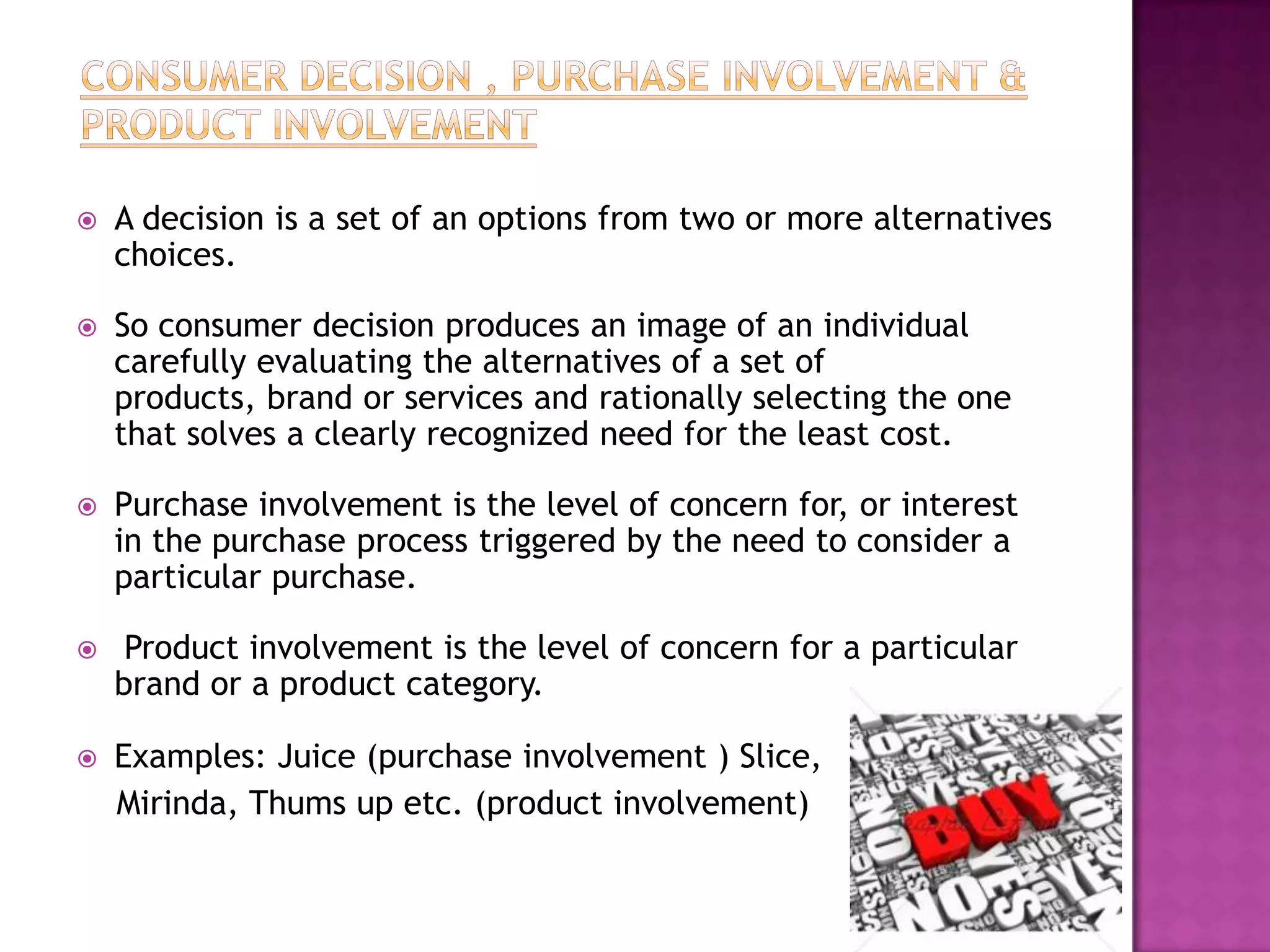    A decision is a set of an options from two or more alternatives
    choices.

   So consumer decision produces an image of an individual
    carefully evaluating the alternatives of a set of
    products, brand or services and rationally selecting the one
    that solves a clearly recognized need for the least cost.

   Purchase involvement is the level of concern for, or interest
    in the purchase process triggered by the need to consider a
    particular purchase.

    Product involvement is the level of concern for a particular
    brand or a product category.

   Examples: Juice (purchase involvement ) Slice,
    Mirinda, Thums up etc. (product involvement)
 