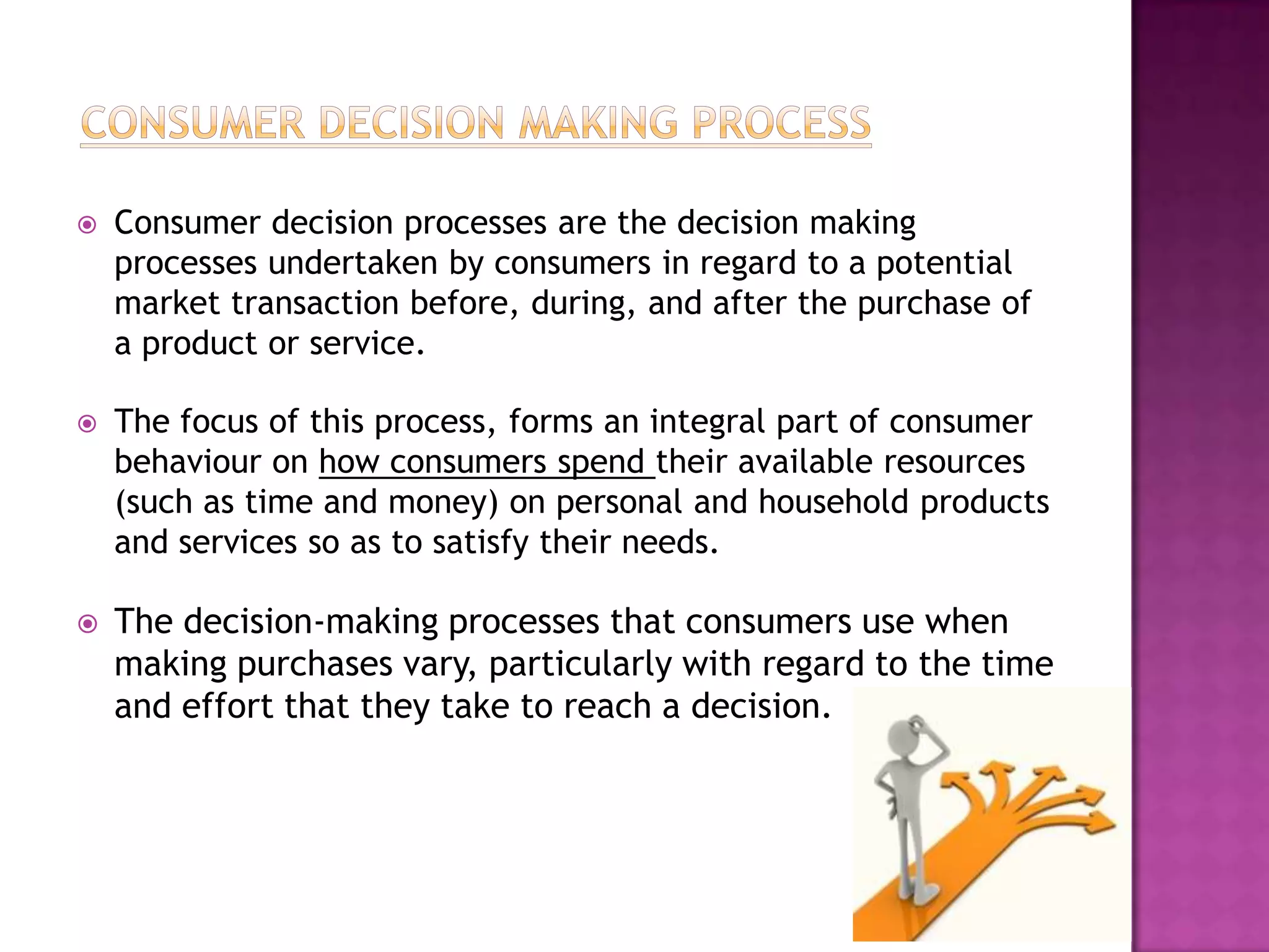    Consumer decision processes are the decision making
    processes undertaken by consumers in regard to a potential
    market transaction before, during, and after the purchase of
    a product or service.

   The focus of this process, forms an integral part of consumer
    behaviour on how consumers spend their available resources
    (such as time and money) on personal and household products
    and services so as to satisfy their needs.

   The decision-making processes that consumers use when
    making purchases vary, particularly with regard to the time
    and effort that they take to reach a decision.
 
