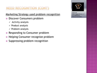 Marketing Strategy used problem recognition
 Discover Consumers problem
       Activity analysis
       Product analysis
       Problem analysis
   Responding to Consumer problem
   Helping Consumer recognize problem
   Suppressing problem recognition
 