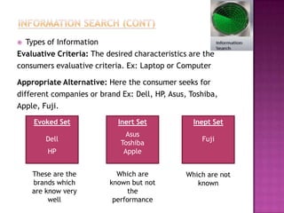  Types of Information
Evaluative Criteria: The desired characteristics are the
consumers evaluative criteria. Ex: Laptop or Computer

Appropriate Alternative: Here the consumer seeks for
different companies or brand Ex: Dell, HP Asus, Toshiba,
                                         ,
Apple, Fuji.

    Evoked Set              Inert Set             Inept Set
                               Asus
        Dell                                        Fuji
                             Toshiba
        HP                    Apple


    These are the           Which are          Which are not
    brands which          known but not           known
    are know very              the
         well              performance
 