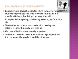    Consumers use several attributes when they are evaluating
    alternative products and they are more interested in a
    specific attribute that brings the sought benefits.
    Example: Price, Quality, availability, service, performance
    etc
   The number of criteria used in decision making are
    relatively limited, usually less than six.
   Also, not all criteria are equally important.
   The criteria used to make a decision change depends on
    the consumer, the product, and the situation.
 