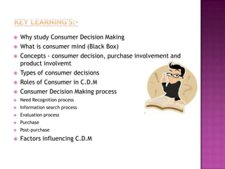    Why study Consumer Decision Making
   What is consumer mind (Black Box)
   Concepts - consumer decision, purchase involvement and
    product involvemt
   Types of consumer decisions
   Roles of Consumer in C.D.M
   Consumer Decision Making process
   Need Recognition process
   Information search process
   Evaluation process
   Purchase
   Post-purchase
   Factors influencing C.D.M
 