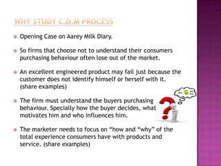    Opening Case on Aarey Milk Diary.

   So firms that choose not to understand their consumers
    purchasing behaviour often lose out of the market.

   An excellent engineered product may fail just because the
    customer does not identify himself or herself with it.
    (share examples)

   The firm must understand the buyers purchasing
    behaviour. Specially how the buyer decides, what
    motivates him and who influences him.

   The marketer needs to focus on “how and “why” of the
    total experience consumers have with products and
    service. (share examples)
 